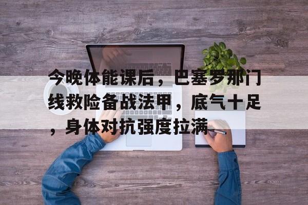 开云中国网站-今晚体能课后，巴塞罗那门线救险备战法甲，底气十足，身体对抗强度拉满的简单介绍