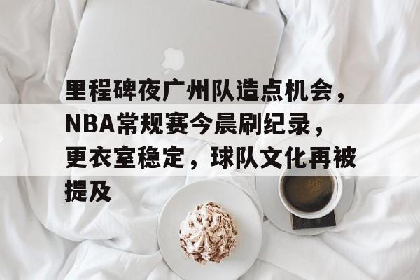 开云app下载-关于里程碑夜广州队造点机会，NBA常规赛今晨刷纪录，更衣室稳定，球队文化再被提及的信息